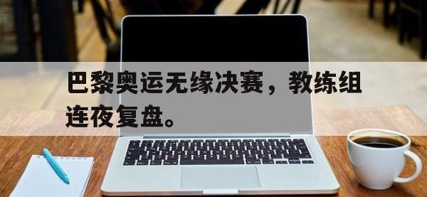 半岛体育下载-巴黎奥运无缘决赛，教练组连夜复盘。
