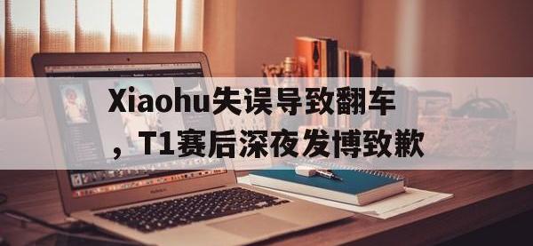 半岛体育下载-Xiaohu失误导致翻车，T1赛后深夜发博致歉