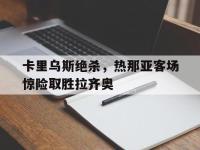 半岛体育下载-卡里乌斯绝杀，热那亚客场惊险取胜拉齐奥