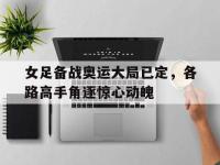 半岛体育下载-女足备战奥运大局已定，各路高手角逐惊心动魄
