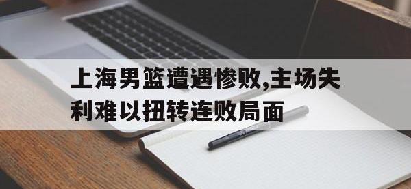 半岛体育注册网址-上海男篮遭遇惨败,主场失利难以扭转连败局面