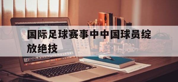 半岛体育下载-国际足球赛事中中国球员绽放绝技