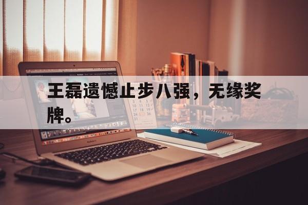 半岛体育下载-王磊遗憾止步八强，无缘奖牌。