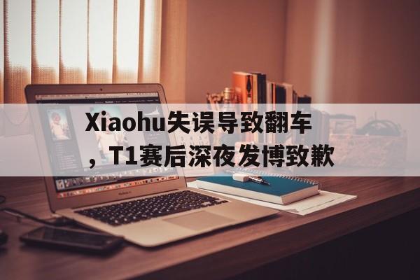 Xiaohu失误导致翻车，T1赛后深夜发博致歉