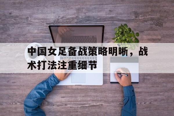 中国女足备战策略明晰，战术打法注重细节