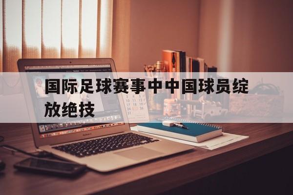 国际足球赛事中中国球员绽放绝技